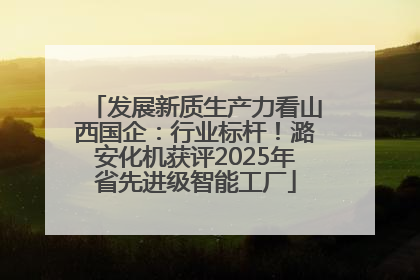 发展新质生产力看山西国企：行业标杆！潞安化机获评2025年省先进级智能工厂