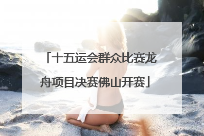 十五运会群众比赛龙舟项目决赛佛山开赛