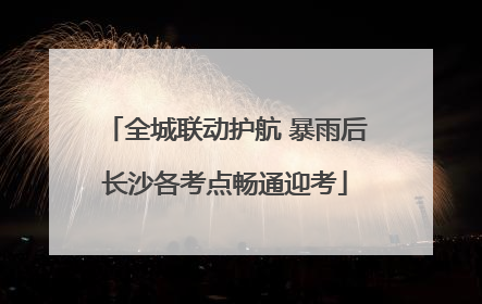 全城联动护航 暴雨后长沙各考点畅通迎考