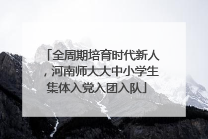 全周期培育时代新人，河南师大大中小学生集体入党入团入队