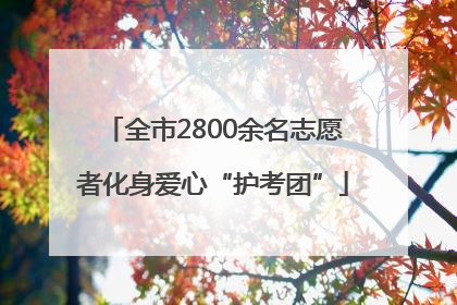 全市2800余名志愿者化身爱心“护考团”