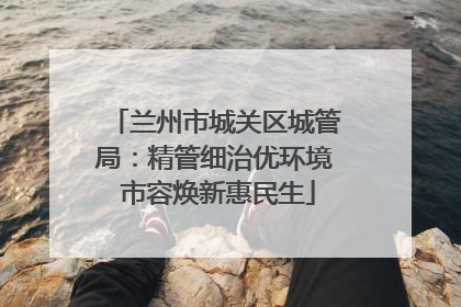 兰州市城关区城管局：精管细治优环境 市容焕新惠民生