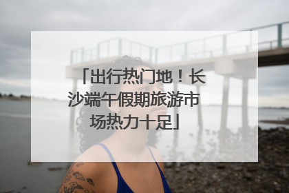 出行热门地！长沙端午假期旅游市场热力十足