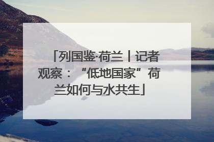 列国鉴·荷兰丨记者观察：“低地国家”荷兰如何与水共生