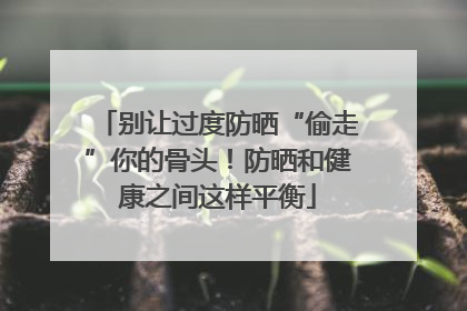 别让过度防晒“偷走”你的骨头！防晒和健康之间这样平衡