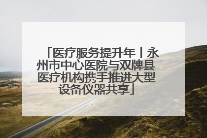 医疗服务提升年丨永州市中心医院与双牌县医疗机构携手推进大型设备仪器共享