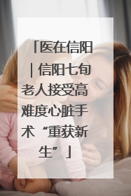 医在信阳｜信阳七旬老人接受高难度心脏手术“重获新生”