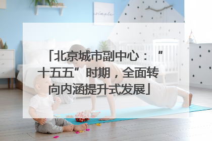 北京城市副中心：“十五五”时期，全面转向内涵提升式发展