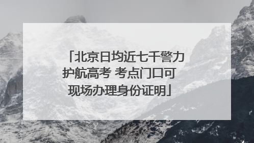 北京日均近七千警力护航高考 考点门口可现场办理身份证明