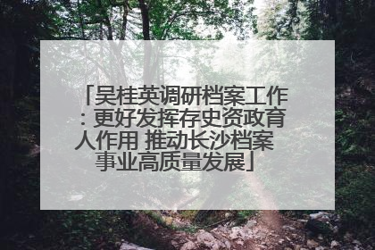 吴桂英调研档案工作：更好发挥存史资政育人作用 推动长沙档案事业高质量发展