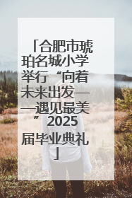 合肥市琥珀名城小学举行“向着未来出发——遇见最美”2025届毕业典礼