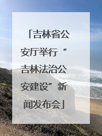 吉林省公安厅举行“吉林法治公安建设”新闻发布会