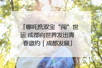 哪吒携双宝“闯”世运 成都向世界发出青春邀约｜成都发展