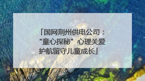 国网荆州供电公司：“童心探秘”心理关爱护航留守儿童成长