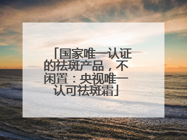 国家唯一认证的祛斑产品，不闲置：央视唯一认可祛斑霜