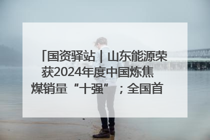 国资驿站｜山东能源荣获2024年度中国炼焦煤销量“十强”；全国首例铁路盖上智慧物流园钢结构主体完工