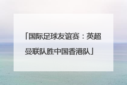 国际足球友谊赛：英超曼联队胜中国香港队