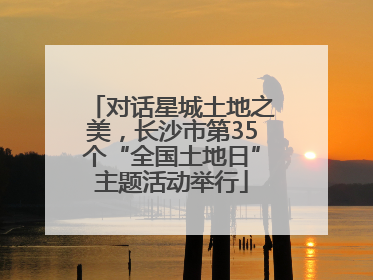 对话星城土地之美，长沙市第35个“全国土地日”主题活动举行