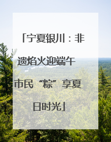 宁夏银川：非遗焰火迎端午 市民“粽”享夏日时光