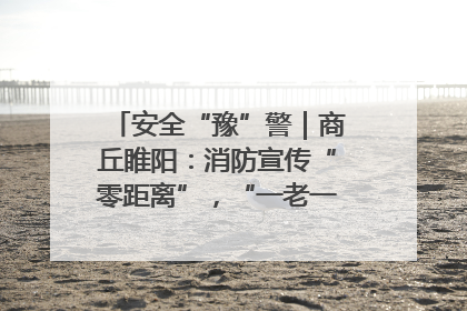安全“豫”警｜商丘睢阳：消防宣传“零距离”，“一老一小”同守护