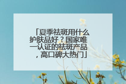 夏季祛斑用什么护肤品好？国家唯一认证的祛斑产品，高口碑大热门