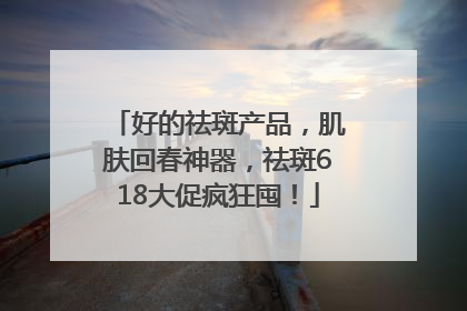 好的祛斑产品，肌肤回春神器，祛斑618大促疯狂囤！
