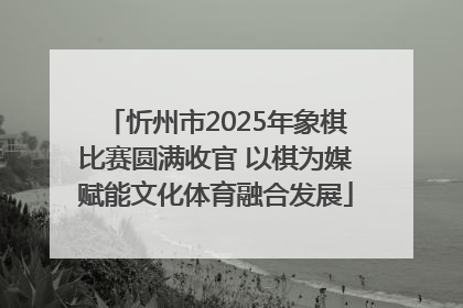 忻州市2025年象棋比赛圆满收官 以棋为媒赋能文化体育融合发展