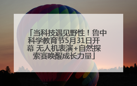 当科技遇见野性！鲁中科学教育节5月31日开幕 无人机表演+自然探索赛唤醒成长力量