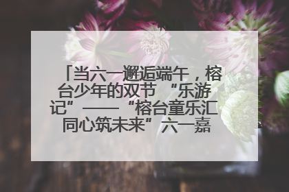 当六一邂逅端午，榕台少年的双节 “乐游记”——“榕台童乐汇 同心筑未来”六一嘉年华活动顺利举行