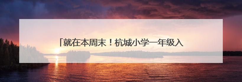 就在本周末！杭城小学一年级入学现场核验，这些提醒请收好
