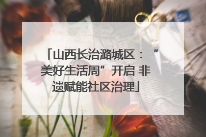 山西长治潞城区：“美好生活周”开启 非遗赋能社区治理