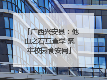 广西兴安县：他山之石互查学 筑牢校园食安网