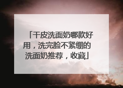 干皮洗面奶哪款好用，洗完脸不紧绷的洗面奶推荐，收藏