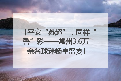 平安“苏超”，同样“警”彩——常州3.6万余名球迷畅享盛宴
