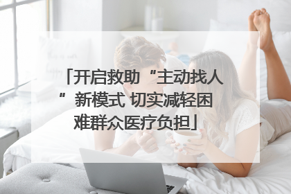 开启救助“主动找人”新模式 切实减轻困难群众医疗负担