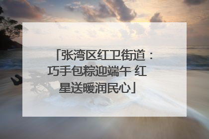 张湾区红卫街道：巧手包粽迎端午 红星送暖润民心