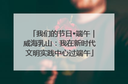 我们的节日•端午｜威海乳山：我在新时代文明实践中心过端午
