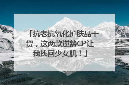 抗老抗氧化护肤品干货，这两款逆龄CP让我找回少女肌！