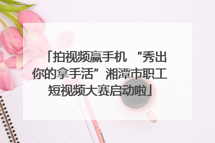 拍视频赢手机 “秀出你的拿手活”湘潭市职工短视频大赛启动啦