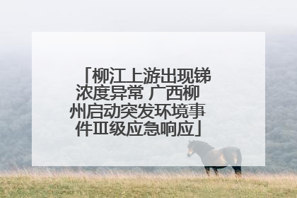 柳江上游出现锑浓度异常 广西柳州启动突发环境事件Ⅲ级应急响应