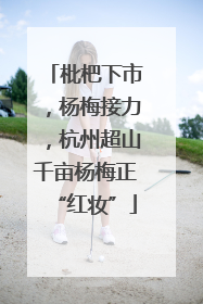 枇杷下市，杨梅接力，杭州超山千亩杨梅正“红妆”