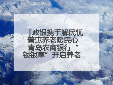 政银携手解民忧 普惠养老暖民心 青岛农商银行“银银享”开启养老新模式
