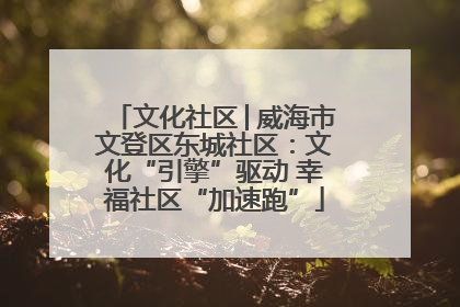 文化社区│威海市文登区东城社区：文化“引擎”驱动 幸福社区“加速跑”
