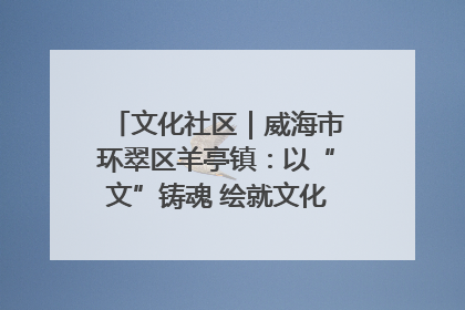 文化社区｜威海市环翠区羊亭镇：以“文”铸魂 绘就文化社区新画卷
