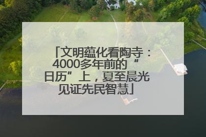 文明蕴化看陶寺：4000多年前的“日历”上，夏至晨光见证先民智慧