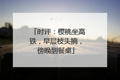 时评：樱桃坐高铁，早晨枝头摘，傍晚到餐桌