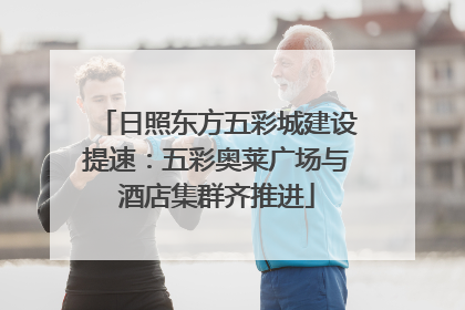 日照东方五彩城建设提速：五彩奥莱广场与酒店集群齐推进