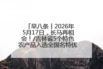早八条丨2026年5月17日，长马再相会！/吉林省5个特色农产品入选全国名特优新农产品名录