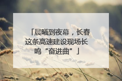 晨曦到夜幕，长春这条高速建设现场长鸣“奋进曲”