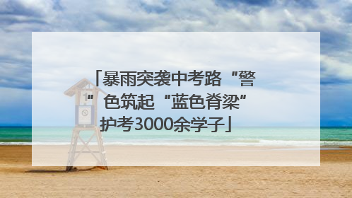 暴雨突袭中考路“警”色筑起“蓝色脊梁”护考3000余学子